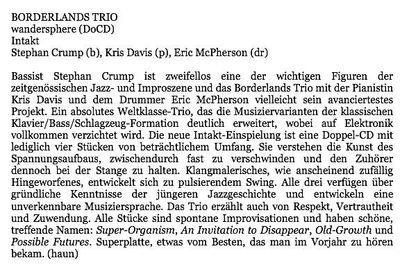 Bassist Stephan Crump ist zweifellos eine der wichtigen Figuren der
								zeitgenössischen Jazz- und Improszene und das Borderlands Trio mit der Pianistin
								Kris Davis und dem Drummer Eric McPherson vielleicht sein avanciertestes
								Projekt. Ein absolutes Weltklasse-Trio, das die Musiziervarianten der klassischen
								Klavier/Bass/Schlagzeug-Formation deutlich erweitert, wobei auf Elektronik
								vollkommen verzichtet wird. Die neue Intakt-Einspielung ist eine Doppel-CD mit
								lediglich vier Stücken von beträchtlichem Umfang. Sie verstehen die Kunst des
								Spannungsaufbaus, zwischendurch fast zu verschwinden und den Zuhörer
								dennoch bei der Stange zu halten. Klangmalerisches, wie anscheinend zufallig
								Hingeworfenes, entwickelt sich zu pulsierendem Swing. Alle drei verfügen über
								gründliche Kenntnisse der jüngeren Jazzgeschichte und entwickeln eine
								unverkennbare Musiziersprache. Das Trio erzählt auch von Respekt, Vertrautheit
								und Zuwendung. Alle Stücke sind spontane Improvisationen und haben schöne,
								treffende Namen: Super-Organism, An Invitation to Disappear, Old-Growth und
								Possible Futures. Superplatte, etwas vom Besten, das man im Vorjahr zu hören
								bekam.