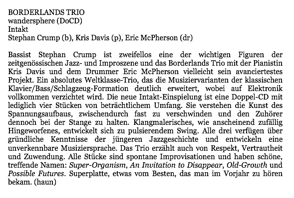 Bassist Stephan Crump ist zweifellos eine der wichtigen Figuren der
								zeitgenössischen Jazz- und Improszene und das Borderlands Trio mit der Pianistin
								Kris Davis und dem Drummer Eric McPherson vielleicht sein avanciertestes
								Projekt. Ein absolutes Weltklasse-Trio, das die Musiziervarianten der klassischen
								Klavier/Bass/Schlagzeug-Formation deutlich erweitert, wobei auf Elektronik
								vollkommen verzichtet wird. Die neue Intakt-Einspielung ist eine Doppel-CD mit
								lediglich vier Stücken von beträchtlichem Umfang. Sie verstehen die Kunst des
								Spannungsaufbaus, zwischendurch fast zu verschwinden und den Zuhörer
								dennoch bei der Stange zu halten. Klangmalerisches, wie anscheinend zufallig
								Hingeworfenes, entwickelt sich zu pulsierendem Swing. Alle drei verfügen über
								gründliche Kenntnisse der jüngeren Jazzgeschichte und entwickeln eine
								unverkennbare Musiziersprache. Das Trio erzählt auch von Respekt, Vertrautheit
								und Zuwendung. Alle Stücke sind spontane Improvisationen und haben schöne,
								treffende Namen: Super-Organism, An Invitation to Disappear, Old-Growth und
								Possible Futures. Superplatte, etwas vom Besten, das man im Vorjahr zu hören
								bekam.