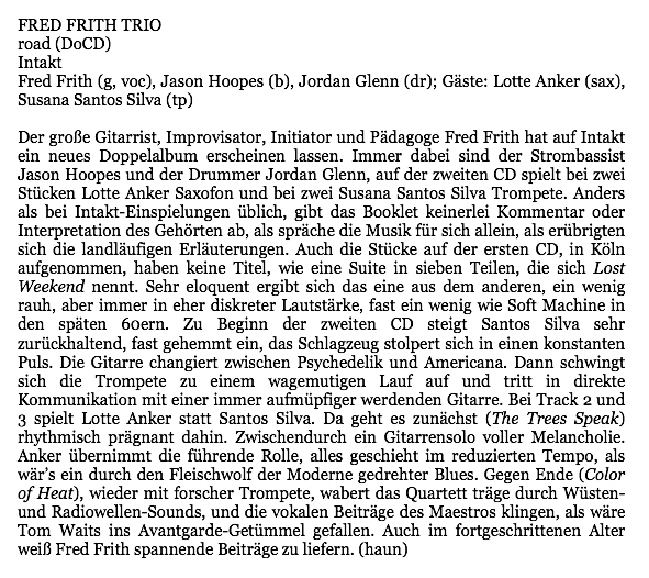 Der große Gitarrist, Improvisator, Initiator und Pädagoge Fred Frith hat auf Intakt
								ein neues Doppelalbum erscheinen lassen. Immer dabei sind der Strombassist
								Jason Hoopes und der Drummer Jordan Glenn, auf der zweiten CD spielt bei zwei
								Stücken Lotte Anker Saxofon und bei zwei Susana Santos Silva Trompete. Anders
								als bei Intakt-Einspielungen üblich, gibt das Booklet keinerlei Kommentar oder
								Interpretation des Gehörten ab, als spräche die Musik für sich allein, als erübrigten
								sich die landläufigen Erläuterungen. Auch die Stücke auf der ersten CD, in Köln
								aufgenommen, haben keine Titel, wie eine Suite in sieben Teilen, die sich Lost
								Weekend nennt. Sehr eloquent ergibt sich das eine aus dem anderen, ein wenig
								rauh, aber immer in her diskreter Lautstärke, fast ein wenig wie Soft Machine in
								den späten 60ern. Zu Beginn der zweiten CD steigt Santos Silva sehr
								zurückhaltend, fast gehemmt in, das Schlagzeug stolpert sich in einen konstanten
								Puls. Die Gitarre changiert zwischen Psychedelik und Americana. Dan schwingt
								sich die Trompete zu einem wagemutigen Lauf auf und tritt in direkte
								Kommunikation mit einer immer aufmüpfiger werdenden Gitarre. Bei Track 2 und
								3 spielt Lotte Anker statt Santos Silva. Da geht es zunächst (The Trees Speak)
								rhythmisch prägnant dahin. Zwischendurch in Gitarrensolo voller Melancholie.
								Anker übernimmt die führende Rolle, alles geschieht im reduzierten Tempo, als
								wär's ein durch den Fleischwolf der Moderne gedrehter Blues. Gegen Ende (Color
								of Heat), wider mit forscher Trompete, wabert das Quartett träge durch Wüsten-
								und Radiowellen-Sounds, und die vokalen Beiträge des Maestros klingen, als wäre
								Tom Waits ins Avantgarde-Getümmel gefallen. Auch im fortgeschrittenen Alter
								weiß Fred Frith spannende Beiträge zu liefern.