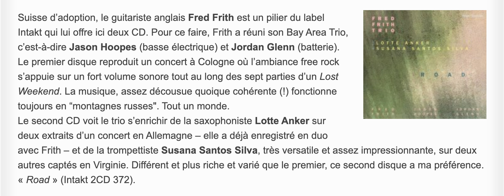 Suisse d’adoption, le guitariste anglais Fred Frith est un pilier du label Intakt qui lui offre ici deux CD. Pour ce faire, Frith a réuni son Bay Area Trio, c’est-à-dire Jason Hoopes (basse électrique) et Jordan Glenn (batterie). Le premier disque reproduit un concert à Cologne où l’ambiance free rock s’appuie sur un fort volume sonore tout au long des sept parties d’un Lost Weekend. La musique, assez décousue quoique cohérente (!) fonctionne toujours en “montagnes russes'. Tout un monde.
								Le second CD voit le trio s’enrichir de la saxophoniste Lotte Anker sur deux extraits d’un concert en Allemagne – elle a déjà enregistré en duo avec Frith – et de la trompettiste Susana Santos Silva, très versatile et assez impressionnante, sur deux autres captés en Virginie. Différent et plus riche et varié que le premier, ce second disque a ma préférence. « Road » (Intakt 2CD 372).