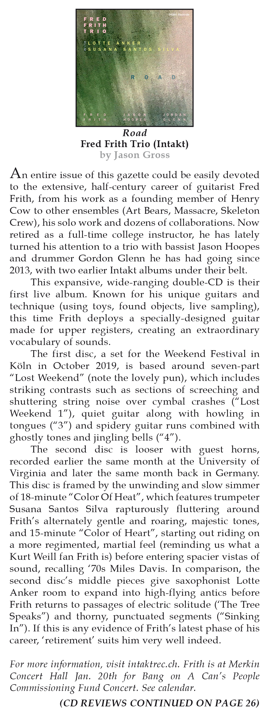 An entire issue of this gazette could be easily devoted to the extensive, half-century career of guitarist Fred Frith, from his work as a founding member of Henry Cow to other ensembles (Art Bears, Massacre, Skeleton Crew), his solo work and dozens of collaborations. Now retired as a full-time college instructor, he has lately turned his attention to a trio with bassist Jason Hoopes and drummer Gordon Glenn he has had going since 2013, with two earlier Intakt albums under their belt.
                This expansive, wide-ranging double-CD is their first live album. Known for his unique guitars and technique (using toys, found objects, live sampling), this time Frith deploys a specially-designed guitar made for upper registers, creating an extraordinary vocabulary of sounds.