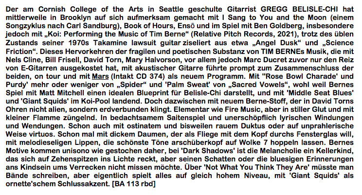 Der am Cornish College of the Arts in Seattle geschulte Gitarrist GREGG BELISLE-CHI hat mittlerweile in Brooklyn auf sich aufmerksam gemacht mit I Sang to You and the Moon (einem Songzyklus nach Carl Sandburg), Book of Hours, Ensō und im Spiel mit Ben Gold­berg, insbesondere jedoch mit „Koi: Performing the Music of Tim Berne“ (Relative Pitch Records, 2021), trotz des üblen Zustands seiner 1970s Takamine lawsuit guitar ziseliert aus etwa „Angel Dusk“ und „Science Friction“. Dieses Hervorkehren der fragilen und poetischen Substanz von TIM BERNEs Musik, die mit Nels Cline, Bill Frisell, David Torn, Mary Halvorson, vor allem jedoch Marc Ducret zuvor nur den Reiz von E-Gitarren ausge­kostet hat, mit akustischer Gitarre führte prompt zum Zusammenschluss der beiden, on tour und mit Mars (Intakt CD 374) als neuem Programm. Mit ''Rose Bowl Charade' und Purdy' mehr oder weniger von „Spider“ und 'Palm Sweat' von „Sacred Vowels“, wohl weil Bernes Spiel mit Matt Mitchell einen idealen Blueprint für Belisle-Chi darstellt, und mit 'Middle Seat Blues' und 'Giant Squids' im Koi-Pool landend. Doch dazwischen mit neuem Berne-Stoff, der in David Torns Ohren nicht alien, sondern erdverbunden klingt. Elemen­tar wie Fire Music, aber in stiller Glut und mit kleiner Flamme züngelnd. In bedachtsamem Saitenspiel und unerschöpflich lyrischen Windungen und Wendungen. Schon auch mit ostinatem und bisweilen rauem Duktus oder auf unprahlerische Weise virtuos. Schon mal mit dickem Daumen, der als Fliege mit dem Kopf durchs Fensterglas will, mit melodieseli­gen Lippen, die schönste Töne arschüberkopf auf Wolke 7 hoppeln lassen. Bernes Motive kommen unisono wie gestochen daher, bei 'Dark Shadows' ist die Melancholie ein Keller­kind, das sich auf Zehenspitzen ins Lichte reckt, aber seinen Schatten oder die bluesigen Erinnerungen ans Kindsein ums Verrecken nicht missen möchte. Über 'Not What You Think They Are' müsste man Bände schreiben, aber eigentlich spielt alles auf gleich hohem Niveau, mit 'Giant Squids' als ornette'schem Schlussakzent. [BA 113 rbd]