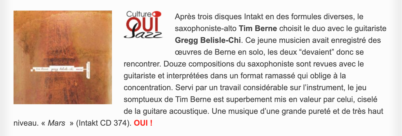 Après trois disques Intakt en des formules diverses, le saxophoniste-alto Tim Berne choisit le duo avec le guitariste Gregg Belisle-Chi. Ce jeune musicien avait enregistré des œuvres de Berne en solo, les deux “devaient” donc se rencontrer. Douze compositions du saxophoniste sont revues avec le guitariste et interprétées dans un format ramassé qui oblige à la concentration. Servi par un travail considérable sur l’instrument, le jeu somptueux de Tim Berne est superbement mis en valeur par celui, ciselé de la guitare acoustique. Une musique d’une grande pureté et de très haut niveau. « Mars  » (Intakt CD 374).