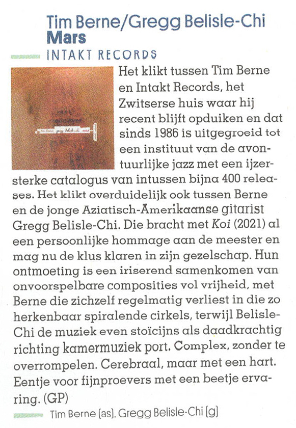 Het klikt tussen Tim Berne
        en Intakt Records, het
        Zwitserse huis war hij
        recent blijft opduiken en dat
        sinds 1986 is uitgegroeid tot
        een instituut van de avon-
        tuurlijke jazz met een ijzer-
        sterke catalogus van intussen bijna 400 relea-
        ses. Het klikt overduidelijk ook tussen Berne
        en de jonge Aziatisch-Amerikaanse gitarist
        Gregg Belisle-Chi.