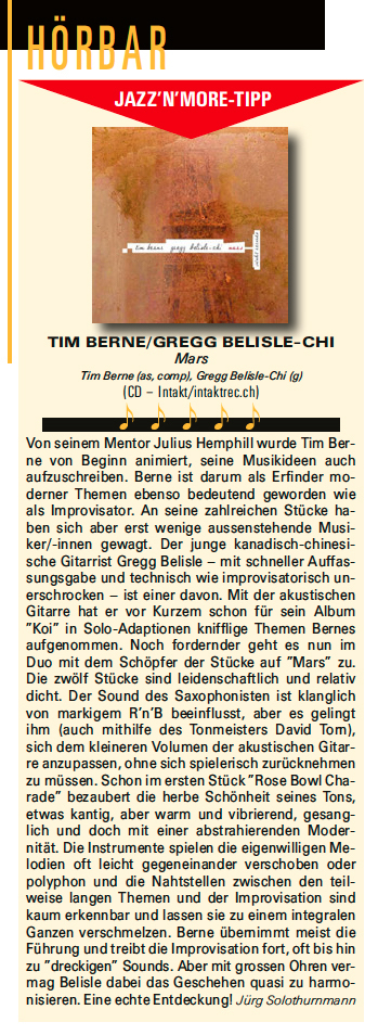 Von seinem Mentor Julius Hemphill wurde Tim Ber.
                ne von Beginn animiert, seine Musikideen auch
                aufzuschreiben. Berne ist darum als Erfinder mo-
                derner Themen ebenso bedeutend geworden wie
                als Improvisator. An seine zahlreichen Stücke ha-
                ben sich aber erst wenige aussenstehende Musi-
                ker/-innen gewagt. Der junge kanadisch-chinesi-
                sche Gitarrist Gregg Belisle - mit schneller Auffas-
                sungsgabe und technisch wie improvisatorisch un-
                erschrocken - ist einer davon. Mit der akustischen
                Gitarre hat er vor Kurzem schon für sein Album
                'Koi' in Solo-Adaptionen knifflige Themen Bernes
                aufgenommen. Noch fordernder geht es nun im
                Duo mit dem Schöpfer der Stücke auf 'Mars'
                zu.