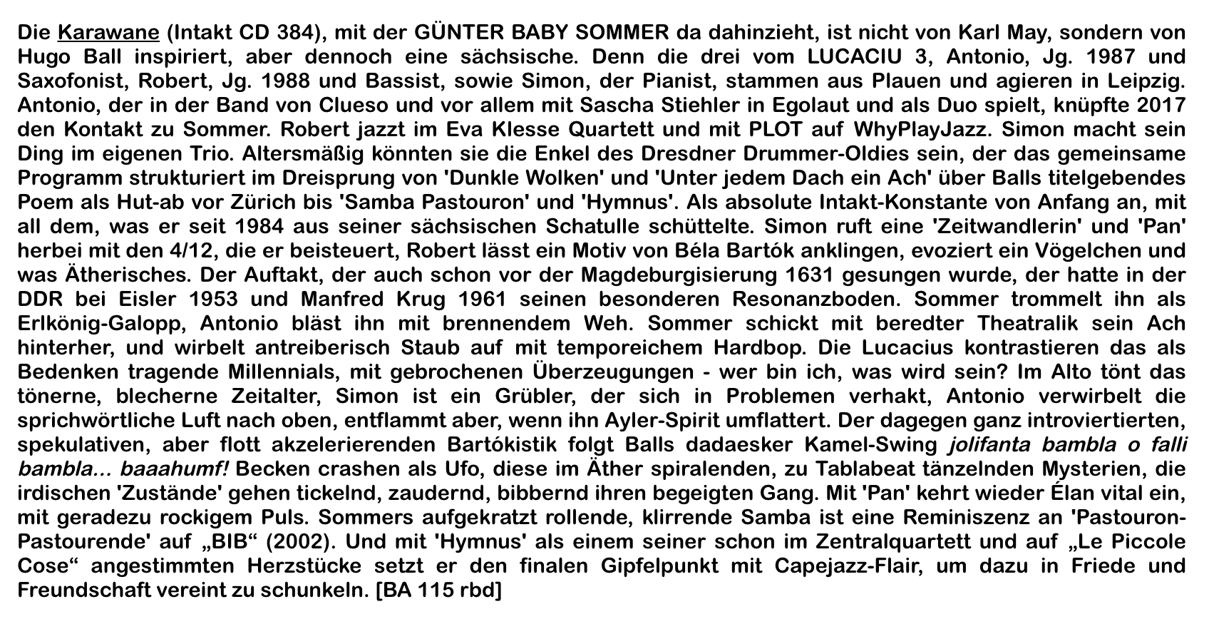 Die Karawane (Intakt CD 384), mit der GÜNTER BABY SOMMER da dahinzieht, ist nicht von Karl May, sondern von Hugo Ball inspiriert, aber dennoch eine sächsische. Denn die drei vom LUCACIU 3, Antonio, Jg. 1987 und Saxofonist, Robert, Jg. 1988 und Bassist, so­wie Simon, der Pianist, stammen aus Plauen und agieren in Leipzig. Antonio, der in der Band von Clueso und vor allem mit Sascha Stiehler in Egolaut und als Duo spielt, knüpfte 2017 den Kontakt zu Sommer. Robert jazzt im Eva Klesse Quartett und mit PLOT auf Why­PlayJazz.