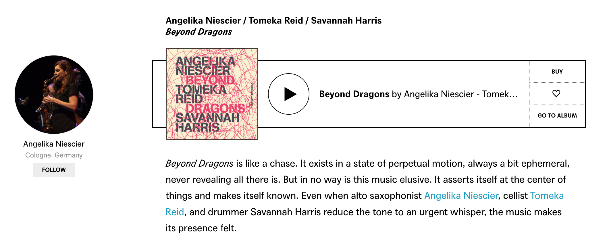 Beyond Dragons is like a chase. It exists in a state of perpetual motion, always a bit ephemeral, never revealing all there is. But in no way is this music elusive. It asserts itself at the center of things and makes itself known. Even when alto saxophonist Angelika Niescier, cellist Tomeka Reid, and drummer Savannah Harris reduce the tone to an urgent whisper, the music makes its presence felt.