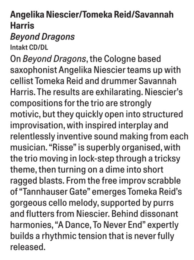 On Beyond Dragons, the Cologne based
									saxophonist Angelika Niescier teams
									up
									with
									cellist Tomeka Reid and drummer Savannah
									Harris. The results are exhilarating. Niescier's
									compositions for the trio are strongly
									motivic, but they quickly open into structured
									improvisation, with inspired interplay and
									relentlessly inventive sound making from each
									musician.
