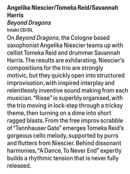 On Beyond Dragons, the Cologne based saxophonist Angelika Niescier teams up with cellist Tomeka Reid and drummer Savannah Harris. The results are exhilarating. Niescier's compositions for the trio are strongly motivic, but they quickly open into structured improvisation, with inspired interplay and relentlessly inventive sound making from each musician.