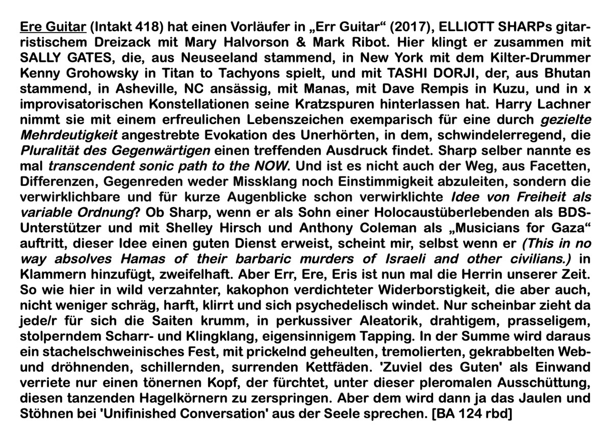 Ere Guitar (Intakt 418) hat einen Vorläufer in 'Err Guitar' (2017), ELLIOTT SHARPs gitar-ristischem Dreizack mit Mary Halvorson & Mark Ribot. Hier klingt er zusammen mit SALLY GATES, die, aus Neuseeland stammend, in New York mit dem Kilter-Drummer Kenny Grohowsky in Titan to Tachyons spielt, und mit TASHI DORJI, der, aus Bhutan stammend, in Asheville, NC ansässig, mit Manas, mit Dave Rempis in Kuzu, und in x improvisatorischen Konstellationen seine Kratzspuren hinterlassen hat. Harry Lachner nimmt sie mit einem erfreulichen Lebenszeichen exemparisch für eine durch gezielte Mehrdeutigkeit angestrebte Evokation des Unerhörten, in dem, schwindelerregend, die Pluralität des Gegenwärtigen einen treffenden Ausdruck findet. Sharp selber nannte es mal transcendent sonic path to the NOW.
