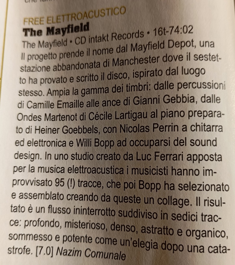 Il progetto prende il nome dal Mayfield Depot, una stazione abbandonata di Manchester dove il sestetto ha provato e scritto il disco, ispirato dal luogo stesso. Ampia la gamma dei timbri: dalle percussioni di Camille Emaille alle ance di Gianni Gebbia, dalle Ondes Martenot di Cécile Lartigau al piano preparato di Heiner Goebbels, con Nicolas Perrin a chitarra ed elettronica e Willi Bopp ad occuparsi del sound design. In uno studio creato da Luc Ferrari apposta per la musica elettroacustica i musicisti hanno improvvisato 95 (!) tracce, che poi Bopp ha selezionato e assemblato creando da queste un collage. Il risultato è un flusso ininterrotto suddiviso in sedici trac-ce: profondo, misterioso, denso, astratto e organico, sommesso e potente come un'elegia dopo una cata-
	strofe.