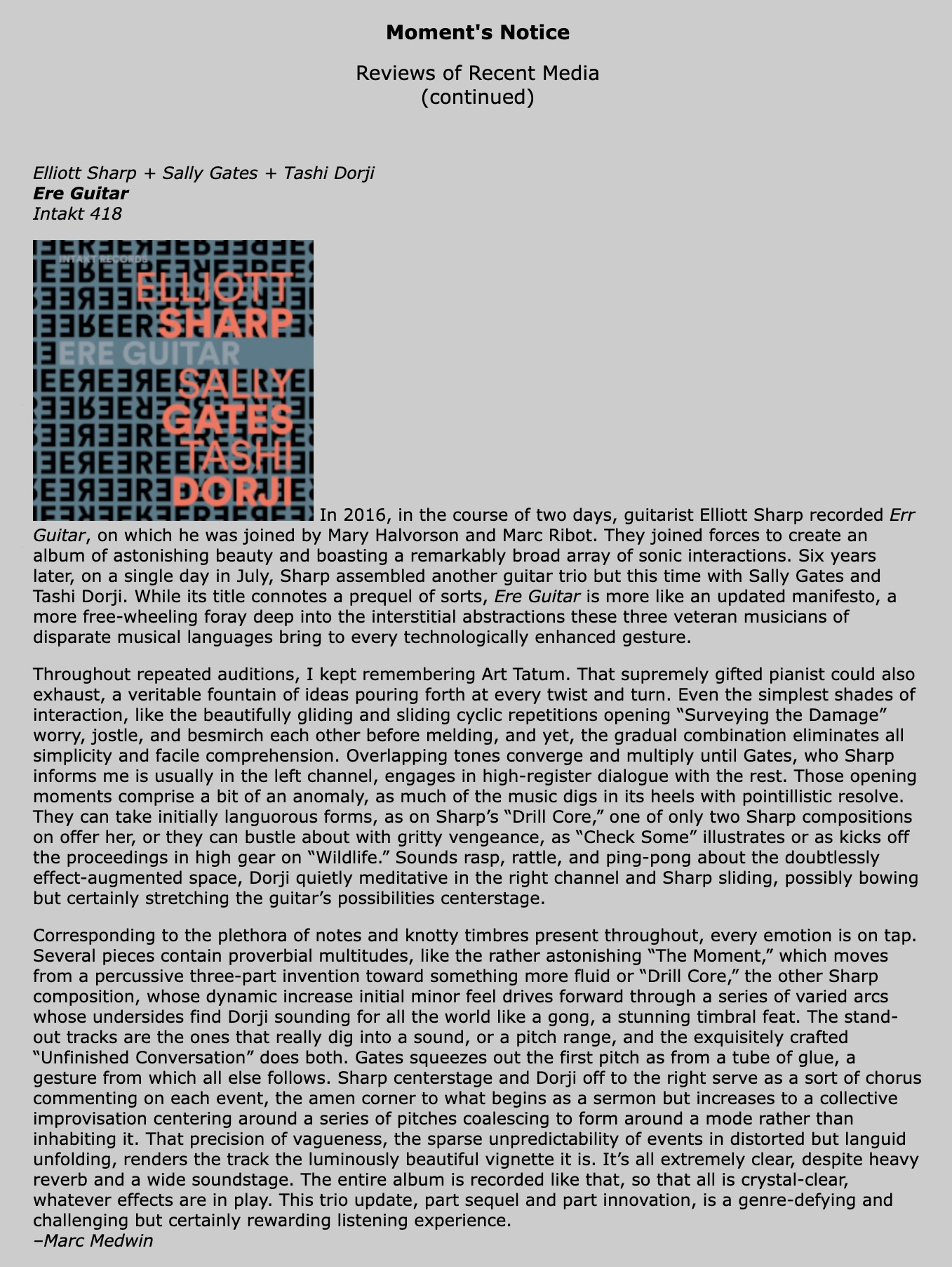 In 2016, in the course of two days, guitarist Elliott Sharp recorded Err Guitar, on which he was joined by Mary Halvorson and Marc Ribot. They joined forces to create an album of astonishing beauty and boasting a remarkably broad array of sonic interactions. Six years later, on a single day in July, Sharp assembled another guitar trio but this time with Sally Gates and Tashi Dorji. While its title connotes a prequel of sorts, Ere Guitar is more like an updated manifesto, a more free-wheeling foray deep into the interstitial abstractions these three veteran musicians of disparate musical languages bring to every technologically enhanced gesture.