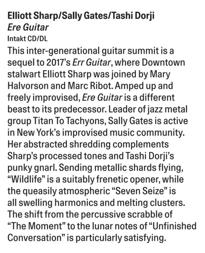 This inter-generational guitar summit is a sequel to 2017's Err Guitar, where Downtown stalwart Elliott Sharp was joined by Mary Halvorson and Marc Ribot. Amped up and freely improvised, Ere Guitar is a different beast to its predecessor. Leader of jazz metal group Titan To Tachyons, Sally Gates is active in New York's improvised music community.
				Her abstracted shredding complements Sharp's processed tones and Tashi Dorji's punky gnarl.