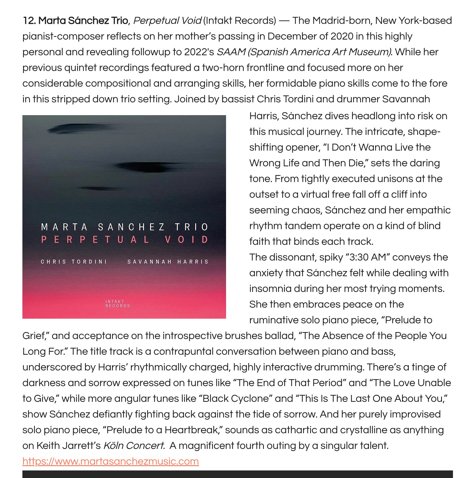2. Marta Sánchez Trio, Perpetual Void (Intakt Records) — The Madrid-born, New York-based pianist-composer reflects on her mother’s passing in December of 2020 in this highly personal and revealing followup to 2022's SAAM (Spanish America Art Museum). While her previous quintet recordings featured a two-horn frontline and focused more on her considerable compositional and arranging skills, her formidable piano skills come to the fore in this stripped down trio setting. Joined by bassist Chris Tordini and drummer Savannah Harris, Sánchez dives headlong into risk on this musical journey. The intricate, shape-shifting opener, “I Don’t Wanna Live the Wrong Life and Then Die,” sets the daring tone. From tightly executed unisons at the outset to a virtual free fall off a cliff into seeming chaos, Sánchez and her empathic rhythm tandem operate on a kind of blind faith that binds each track.