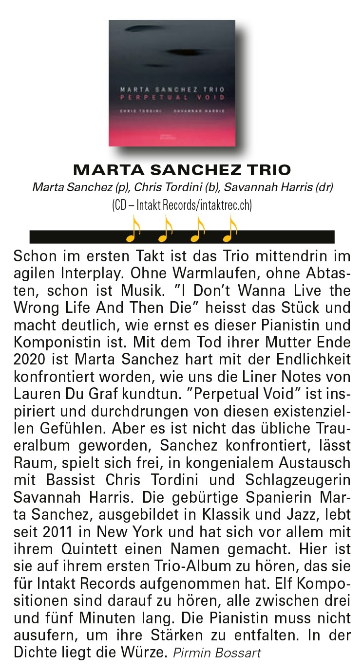 Schon im ersten Takt ist das Trio mittendrin im
	agilen Interplay. Ohne Warmlaufen, ohne Abtasten,
	schon ist Musik. ”I Don’t Wanna Live the
	Wrong Life And Then Die” heisst das Stück und
	macht deutlich, wie ernst es dieser Pianistin und
	Komponistin ist. Mit dem Tod ihrer Mutter Ende
	2020 ist Marta Sanchez hart mit der Endlichkeit
	konfrontiert worden, wie uns die Liner Notes von
	Lauren Du Graf kundtun. ”Perpetual Void” ist inspiriert
	und durchdrungen von diesen existenziellen
	Gefühlen. Aber es ist nicht das übliche Traueralbum
	geworden, Sanchez konfrontiert, lässt
	Raum, spielt sich frei, in kongenialem Austausch
	mit Bassist Chris Tordini und Schlagzeugerin
	Savannah
	Harris.