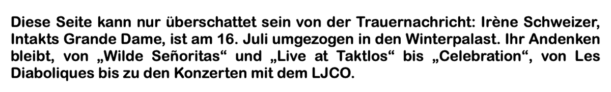 Diese Seite kann nur überschattet sein von der Trauernach­richt: Irène Schweizer, Intakts Grande Dame, ist am 16. Juli umgezogen in den Winterpalast. Ihr Andenken bleibt, von „Wilde Señoritas“ und „Live at Taktlos“ bis „Celebration“, von Les Diaboliques bis zu den Konzerten mit dem LJCO.