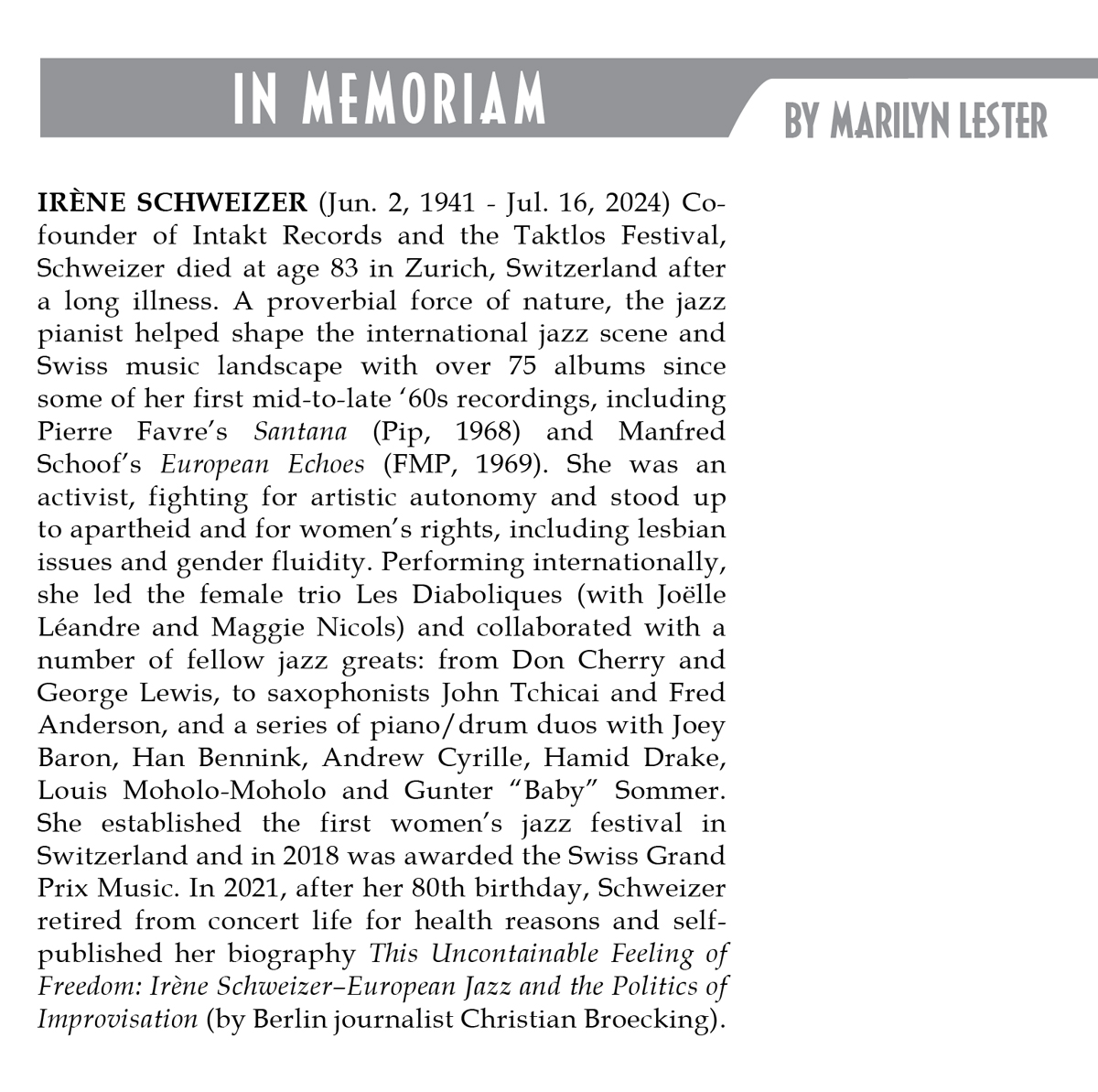 IRÈNE SCHWEIZER (Jun. 2, 1941 - Jul. 16, 2024) Cofounder of Intakt Records and the Taktlos Festival, Schweizer died at age 83 in Zurich, Switzerland after a long illness. A proverbial force of nature, the jazz. pianist helped shape the international jazz scene and Swiss music landscape with over 75 albums since some of her first mid-to-late '60s recordings, including Pierre Favre's Santana (Pip, 1968) and Manfred Schoof's European Echoes (FMP, 1969). She was an activist, fighting for artistic autonomy and stood up to apartheid and for women's rights, including lesbian issues and gender fluidity.