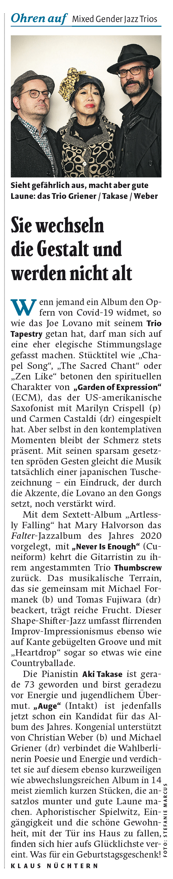 Wenn jemand ein Album den Op-
              fern von Covid-19 widmet, so
              wie das Toe Lovano mit seinem Trio
              Tapestry getan hat, darf man sich auf
              eine her elegische Stimmungslage
              gefasst machen. Stücktitel wie , Cha-
              pel Song',
              „The Sacred Chant' oder
              „Zen Like' betonen den spirituellen
              Charakter von „Garden of Expression'
              (ECM), das der US-amerikanische
              Saxofonist mit Marilyn Crispell (p)
              und Carmen Castaldi (dr) eingespielt
              hat. Aber selbst in den kontemplativen
              Momenten bleibt der Schmerz stets
              präsent. Mit seinen sparsam gesetz-
              ten spröden Gesten gleicht die Musik
              tatsächlich einer japanischen Tusche-
              zeichnung
              ein Eindruck, der durch
              die Akzente, die Lovano an den Gongs
              sett, noch verstärkt wird.