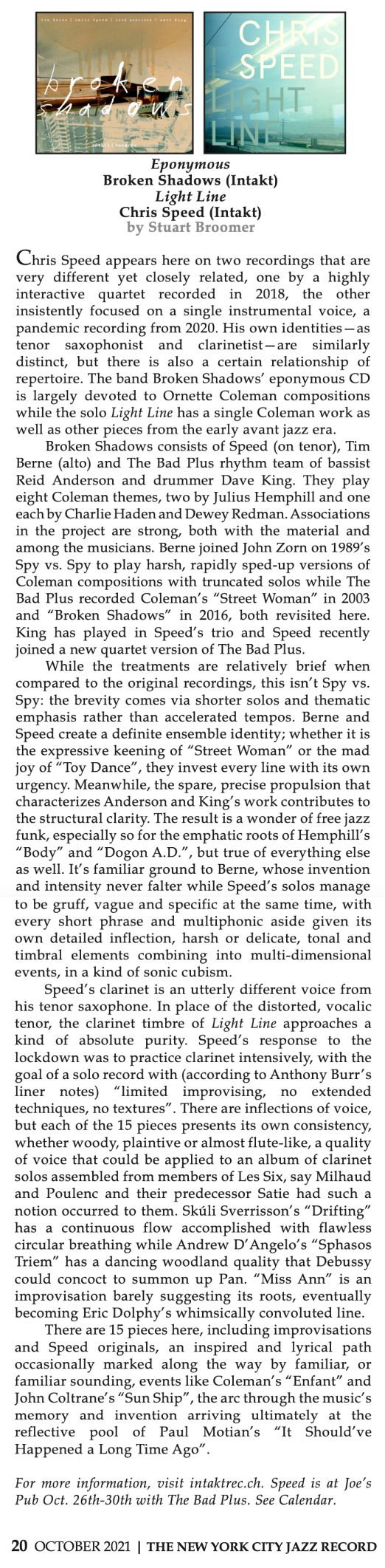 Chris Speed appears here on two recordings that are very different yet closely related, one by a highly interactive quartet recorded in 2018, the other insistently focused on a single instrumental voice, a pandemic recording from 2020. His own identities—as tenor saxophonist and clarinetist—are similarly distinct, but there is also a certain relationship of repertoire. The band Broken Shadows’ eponymous CD is largely devoted to Ornette Coleman compositions while the solo Light Line has a single Coleman work as well as other pieces from the early avant jazz era. 
							Broken Shadows consists of Speed (on tenor), Tim Berne (alto) and The Bad Plus rhythm team of bassist Reid Anderson and drummer Dave King. They play eight Coleman themes, two by Julius Hemphill and one each by Charlie Haden and Dewey Redman. Associations in the project are strong, both with the material and among the musicians. Berne joined John Zorn on 1989’s Spy vs. Spy to play harsh, rapidly sped-up versions of Coleman compositions with truncated solos while The Bad Plus recorded Coleman’s “Street Woman” in 2003 and “Broken Shadows” in 2016, both revisited here. King has played in Speed’s trio and Speed recently joined a new quartet version of The Bad Plus.