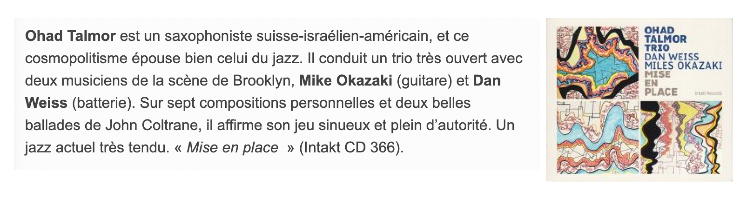 Ohad Talmor est un saxophoniste suisse-israélien-américain, et ce cosmopolitisme épouse bien celui du jazz. Il conduit un trio très ouvert avec deux musiciens de la scène de Brooklyn, Mike Okazaki (guitare) et Dan Weiss (batterie). Sur sept compositions personnelles et deux belles ballades de John Coltrane, il affirme son jeu sinueux et plein d’autorité. Un jazz actuel très tendu. « Mise en place  » (Intakt CD 366).