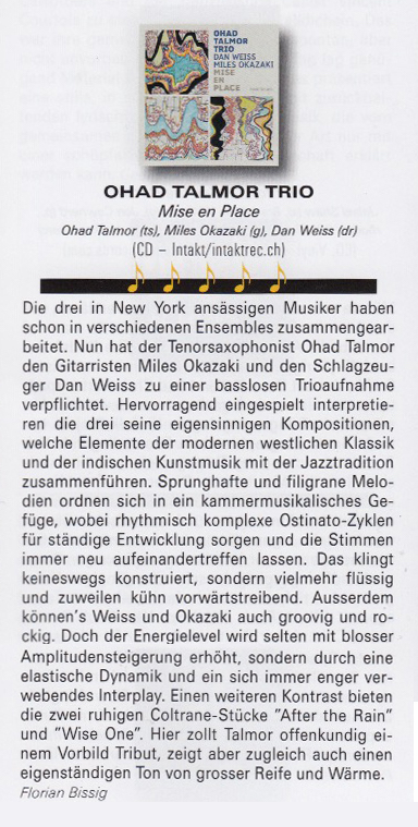 Lange Zeit kannte man Ohad Talmor vor allem als Arranger und Komponis-ten, etwa für Lee Konitz. Dabei gehört der Kosmopolit
                            (angeblich hat er drei Pässe) zu den derzeit spannendsten Solisten am Tenorsax. Schon Talmors Sound ist ziemlich einmalig: Er bläst ein altes Conn mit einem besonderen, weit gebohrten Mundstück. Nach dem Debütalbum seines Sextetts Newsreel (2020) beschränkt er sich diesmal
                            auf das Kerntrio dieser Band. Er, Miles Okazaki (g) und
                            Dan Weiss (dr) sind nicht nur beste Freunde, sondern auch
                            drei brillante Gestalter, die mit Mise En Place ein Pro-
                            tokoll des Komponierens zu klingendem Leben erwecken.
                            Gleich sieben Stücke hat Talmor für das Trio geschrieben:
                            komplexe Konstruktionen in befreiter Tonalität und mit
                            ständig wechselnden Metren. Einflüsse aus Jazz, Neuer Musik (z.B. Per Norgärd) und nordindischer Klassik schießen bei hm zusammen.
                            