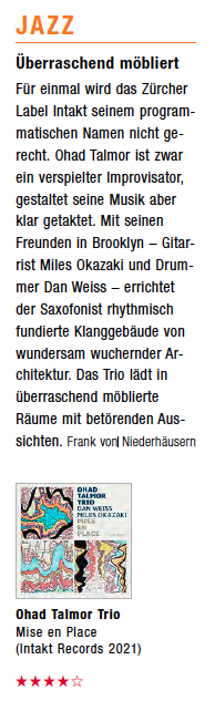 Überraschend möbliertFür einmal wird das Zürcher Label Intakt seinem programmatischen Namen nicht gerecht. Ohad Talmor ist zwar ein verspielter Improvisator, gestaltet seine Musik aber klar getaktet. Mit seinen Freunden in Brooklyn – Gitarrist Miles Okazaki und Drummer Dan Weiss – errichtet der Saxofonist rhythmisch fundierte Klanggebäude von wundersam wuchernder Architektur. Das Trio lädt in überraschend möblierte Räume mit betörenden Aussichten.