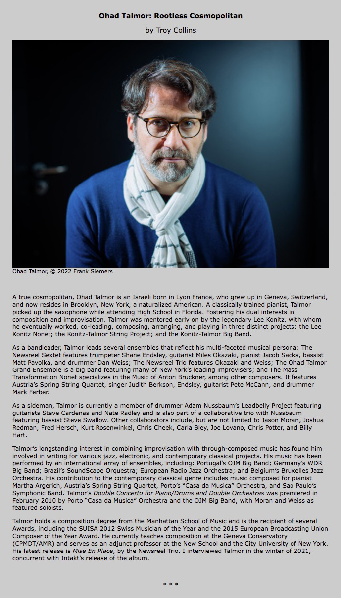A true cosmopolitan, Ohad Talmor is an Israeli born in Lyon France, who grew up in Geneva, Switzerland, and now resides in Brooklyn, New York, a naturalized American. A classically trained pianist, Talmor picked up the saxophone while attending High School in Florida. Fostering his dual interests in composition and improvisation, Talmor was mentored early on by the legendary Lee Konitz, with whom he eventually worked, co-leading, composing, arranging, and playing in three distinct projects: the Lee Konitz Nonet; the Konitz-Talmor String Project; and the Konitz-Talmor Big Band.
