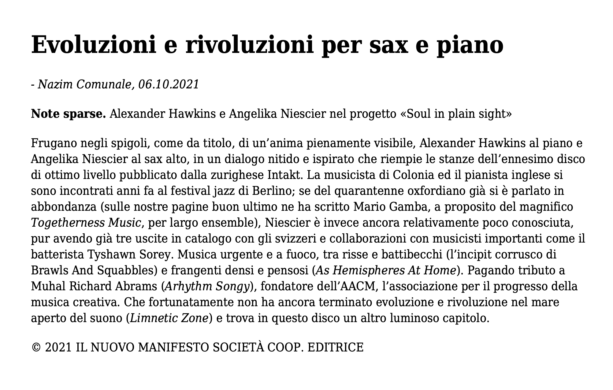 Frugano negli spigoli, come da titolo, di un’anima pienamente visibile, Alexander Hawkins al piano e Angelika Niescier al sax alto, in un dialogo nitido e ispirato che riempie le stanze dell’ennesimo disco di ottimo livello pubblicato dalla zurighese Intakt. La musicista di Colonia ed il pianista inglese si sono incontrati anni fa al festival jazz di Berlino; se del quarantenne oxfordiano già si è parlato in abbondanza (sulle nostre pagine buon ultimo ne ha scritto Mario Gamba, a proposito del magnifico Togetherness Music, per largo ensemble), Niescier è invece ancora relativamente poco conosciuta, pur avendo già tre uscite in catalogo con gli svizzeri e collaborazioni con musicisti importanti come il batterista Tyshawn Sorey. Musica urgente e a fuoco, tra risse e battibecchi (l’incipit corrusco di Brawls And Squabbles) e frangenti densi e pensosi (As Hemispheres At Home). Pagando tributo a Muhal Richard Abrams (Arhythm Songy), fondatore dell’AACM, l’associazione per il progresso della musica creativa. Che fortunatamente non ha ancora terminato evoluzione e rivoluzione nel mare aperto del suono (Limnetic Zone) e trova in questo disco un altro luminoso capitolo.