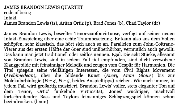 James Brandon Lewis, beseelter Tenorsaxofonvirtuose, verfügt auf seiner neuen
								Intakt-Einspielung über eine echte Traumbesetzung. Er kann also aus dem Vollen
								schöpfen, sehr klassisch, das hört sich auch so an. Parallelen zum John-Coltrane-
								Vierer aus der ersten Hälfte der 6oer sind unüberhörbar, vermutlich auch gewollt.
								Das kann man jetzt traditionell oder zeitlos nennen. Egal. Die acht Stücke, allesamt
								von Brandon Lewis, sind in jedem Fall tief empfunden, sind dicht verwobene
								Klanggebilde mit feinsinniger Melodik und zeugen vom Gespür für Harmonien. Die
								Titel spiegeln seine vielfältigen Interessen, die vom Civil Rights Movement
								(Archimedean), über die bildende Kunst (Every Atom Glows) bis zur
								Molekularbiologie (Per 4, Per 5, beides Anspieltipps) reichen. Wie auch immer, in
								jedem Fall wird großartig musiziert. Brandon Lewis' voller, stets eleganter Ton auf
								dem
								Tenor,
								Ortiz'
								funkelnde Virtuosität,
								Jones'
								wuchtiger,
								machtvoll
								fortschreitender Bass und Taylors feinsinniges Schlagzeugspiel können schon
								beeindrucken.