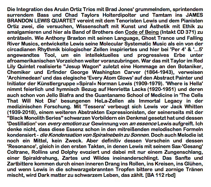 Die Integration des Aruán Ortiz Trios mit Brad Jones' grummelndem, sprintendem surrendem Bass und Chad Taylors Holterdipolter und Tamtam ins JAMES BRANDON LEWIS QUARTET vereint mit dem Tenoristen Lewis und dem Pianisten Ortiz zwei, die versuchen, Wissenschaft mit Kunst und Ästhetik mit Ethik zu amalgamieren und hier als Band of Brothers den Code of Being (Intakt CD 371) zu enträtseln. Wie Anthony Braxton mit seinen Language, Ghost Trance und Falling River Musics, entwickelte Lewis seine Molecular Systematic Music als ein von der circadianen Rhythmik biologischer Zellen inspiriertes und hier bei 'Per 4' & '...5' angewandtes Tool, um ein intellektuelles und progressives Erbe unter afroamerikanischen Vorzeichen weiter voranzubringen.