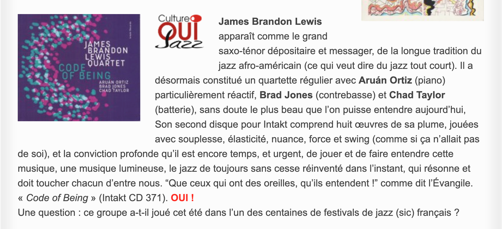 James Brandon Lewis apparaît comme le grand saxo-ténor dépositaire et messager, de la longue tradition du jazz afro-américain (ce qui veut dire du jazz tout court). Il a désormais constitué un quartette régulier avec Aruán Ortiz (piano) particulièrement réactif, Brad Jones (contrebasse) et Chad Taylor (batterie), sans doute le plus beau que l’on puisse entendre aujourd’hui, Son second disque pour Intakt comprend huit œuvres de sa plume, jouées avec souplesse, élasticité, nuance, force et swing (comme si ça n’allait pas de soi), et la conviction profonde qu’il est encore temps, et urgent, de jouer et de faire entendre cette musique, une musique lumineuse, le jazz de toujours sans cesse réinventé dans l’instant, qui résonne et doit toucher chacun d’entre nous. “Que ceux qui ont des oreilles, qu’ils entendent !” comme dit l’Évangile. « Code of Being » (Intakt CD 371).