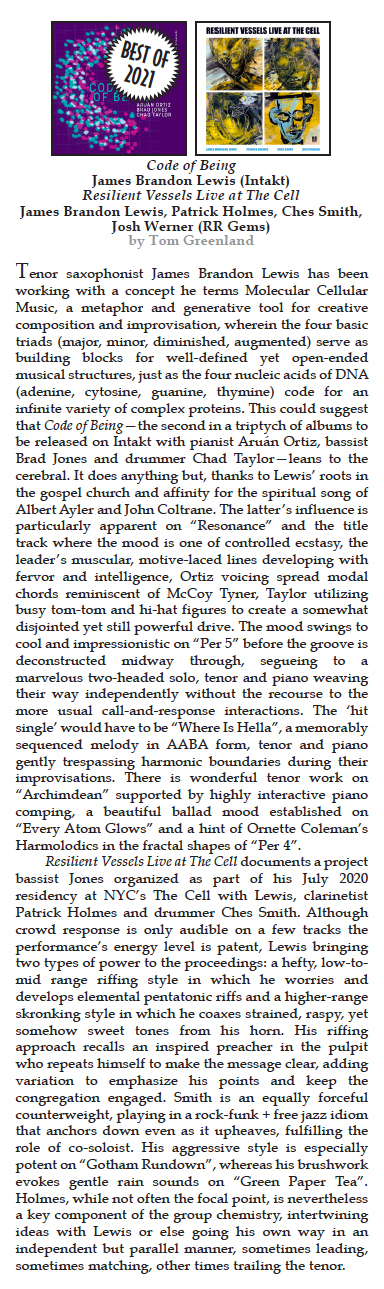 Tenor saxophonist James Brandon Lewis has been working with a concept he terms Molecular Cellular Music, a metaphor and generative tool for creative composition and improvisation, wherein the four basic triads (major, minor, diminished, augmented) serve as building blocks for well-defined yet open-ended musical structures, just as the four nucleic acids of DNA (adenine, cytosine, guanine, thymine) code for an infinite variety of complex proteins. This could suggest that Code of Being—the second in a triptych of albums to be released on Intakt with pianist Aruán Ortiz, bassist Brad Jones and drummer Chad Taylor—leans to the cerebral. It does anything but, thanks to Lewis’ roots in the gospel church and affinity for the spiritual song of Albert Ayler and John Coltrane.