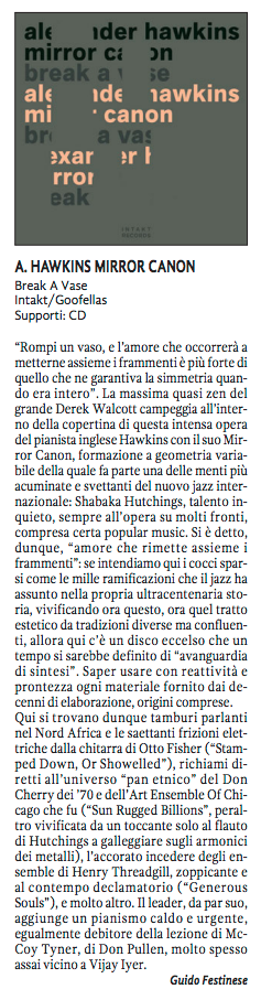 'Rompi un vaso, e l'amore che occorrerà a
					metterne assieme i frammenti è più forte di
					quello che ne garantiva la simmetria quan-
					do era intero. La massima quasi zen del
					grande Derek Walcott campeggia all'inter-
					no della copertina di questa intensa opera
					del pianista ingles Hawkins con il suo Mir-
					ror Canon, formazione a geometria varia-
					bile della quale fa parte una delle menti più
					acuminate e svettanti del nuovo jazz inter-
					nazionale: Shabaka Hutchings, talento in-
					quieto, sempre all'opera su molti fronti
					compresa certa popular music. Si è detto,
					dunque, 'amore che rimette assieme i
					frammenti' se intendiamo qui i cocci spar-
					si come le mille ramificazioni che il jazz ha
					assunto nella propria ultracentenaria sto-
					ria, vivificando ora questo, ora quel tratto
					estetico da tradizioni diverse ma confluen-
					ti, allora qui c'è un disco eccelso che un
					tempo si sarebbe definito di 'avanguardia
					di sintesi'.