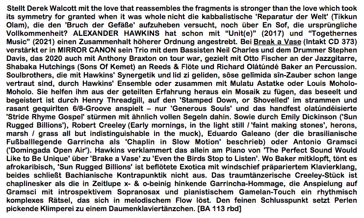 Stellt Derek Walcott mit the love that reassembles the fragments is stronger than the love which took its symmetry for granted when it was whole nicht die kabbalistische 'Reparatur der Welt' (Tikkun Olam), die den 'Bruch der Gefäße' aufzuheben versucht, noch über En Sof, die ursprüngliche Vollkommenheit? ALEXANDER HAWKINS hat schon mit “Unit(e)” (2017) und “Togethernes Music” (2021) einen Zusammenhalt höherer Ordnung angestrebt. Bei Break a Vase (Intakt CD 373) verstärkt er in MIRROR CANON sein Trio mit dem Bassisten Neil Charles und dem Drummer Stephen Davis, das 2020 auch mit Anthony Braxton on tour war, gezielt mit Otto Fischer an der Jazzgitarre, Shabaka Hutchings (Sons Of Kemet) an Reeds & Flöte und Richard Olátúndé Baker an Percussion. Soulbrothers, die mit Hawkins' Synergetik und lid zi geliden, sôse gelîmida sîn-Zauber schon lange vertraut sind, durch Hawkins' Ensemble oder zusammen mit Mulatu Astatke oder Louis Moholo-Moholo. Sie helfen ihm aus der geteilten Erfahrung heraus ein Mosaik zu fügen, das be­seelt und begeistert ist durch Henry Threadgill, auf den 'Stamped Down, or Shovelled' im strammen und rasant gequirlten 6/8-Groove anspielt – nur 'Generous Souls' und das handfest olatúndéisierte 'Stride Rhyme Gospel' stürmen mit ähnlich vollen Segeln dahin. Sowie durch Emily Dickinson ('Sun Rugged Billions'), Robert Creeley (Early mornings, in the light still / 'faint making stones', herons, marsh / grass all but indistinguishable in the muck), Eduardo Galeano (der die brasilianische Fußballlegende Garrincha als 'Chaplin in Slow Motion' beschrieb) oder Antonio Gramsci ('Domingada Open Air'). Hawkins ver­klammert das allein am Piano von 'The Perfect Sound Would Like to Be Unique' über 'Brake a Vase' zu 'Even the Birds Stop to Listen'. Wo Baker mitklopft, tönt es afrokaribisch, 'Sun Rugged Billions' ist beflötete Exotica mit windschief präpariertem Klavierklang, beides schließt Bachianische Kontrapunktik nicht aus. Das traumtänzerische Creeley-Stück ist chaplinesker als die in Zeitlupe x- & o-beinig hinkende Garrincha-Hommage, die Anspielung auf Gramsci mit introspektivem Sopranosax und pianistischem Gamelan-Touch ein rhythmisch komplexes Rätsel, das sich in melodischem Flow löst. Den feinen Schluss­punkt setzt Perlen pickende Klimperei zu einem Daumenklaviertänzchen. [BA 113 rbd]