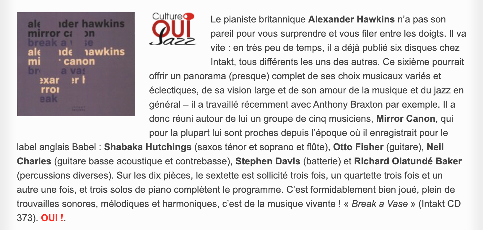 Le pianiste britannique Alexander Hawkins n’a pas son pareil pour vous surprendre et vous filer entre les doigts. Il va vite : en très peu de temps, il a déjà publié six disques chez Intakt, tous différents les uns des autres. Ce sixième pourrait offrir un panorama (presque) complet de ses choix musicaux variés et éclectiques, de sa vision large et de son amour de la musique et du jazz en général – il a travaillé récemment avec Anthony Braxton par exemple. Il a donc réuni autour de lui un groupe de cinq musiciens, Mirror Canon, qui pour la plupart lui sont proches depuis l’époque où il enregistrait pour le label anglais Babel : Shabaka Hutchings (saxos ténor et soprano et flûte), Otto Fisher (guitare), Neil Charles (guitare basse acoustique et contrebasse), Stephen Davis (batterie) et Richard Olatundé Baker (percussions diverses). Sur les dix pièces, le sextette est sollicité trois fois, un quartette trois fois et un autre une fois, et trois solos de piano complètent le programme. C’est formidablement bien joué, plein de trouvailles sonores, mélodiques et harmoniques, c’est de la musique vivante ! « Break a Vase » (Intakt CD 373).