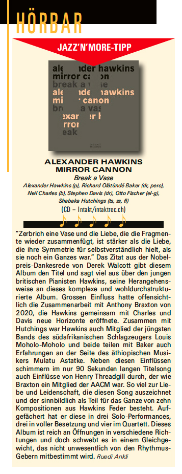 Zerbrich eine Vase und die Liebe, die die Fragmen-
					te wider zusammenfugt, ist starker als die Liebe,
					die ire Symmetrie für selbstverständlich hilt, als
					sie noch ein Ganzes war. Das Zitat aus der Nobel-
					preis-Dankesrede von Derek Walcott git diesem
					Album den Titel und sagt viel aus über den jungen
					britischen Pianisten Hawkins, seine Herangehens-
					weise an dieses komplexe und wohldurchstruktu-
					rierte Album. Grossen Einfluss hatte offensicht-
					lich die Zusammenarbeit mit Anthony Braxton von
					2020, die Hawkins gemeinsam mit Charles und
					Davis neue Horizonte eröffnete. Zusammen mit
					Hutchings war Hawkins auch Mitglied der jüngsten
					Bands des südafrikanischen Schlagzeugers Louis
					Moholo-Moholo und beide teilen mit Baker auch
					Erfahrungen an der Seite des äthiopischen Musi-
					kers Mulatu Astatke.