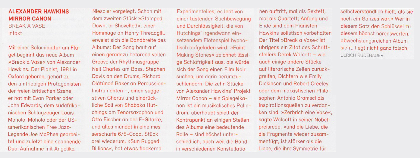 Mit einer Solominiatur am Flü-
					gel beginnt das neue Album
					»Break a Vase« von Alexander
					Hawkins. Der Pianist. 1981 in
					Oxford geboren, gehört zu
					den umtriebigen Protagonisten
					der freien britischen Szene:
					er hat mit Evan Parker oder
					John Edwards, dem südafrika-
					nischen Schlagzeuger Louis
					Moholo-Moholo oder der US-
					amerikanischen Free Jazz-
					Legende Joe McPhee gearbei-
					tet und zuletzt eine spannende
					Duo-Aufnahme mit Angelika
					Niescier vorgelegt.