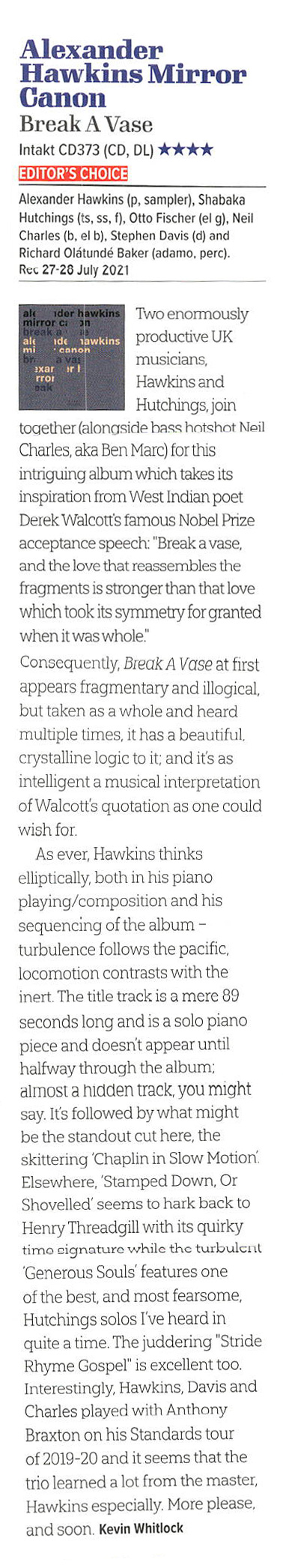 Two enormously
					productive UK
					musicians,
					Hawkins and
					Hutchings, join
					together (alonside hass hotshot Neil
					Charles, aka Ben Marc) for this
					intriguing album which takes its
					inspiration from West Indian poet
					Derek Walcott's famous Nobel Prize
					acceptance speech: 'Break a vase,
					and the love that reassembles the
					fragments is stronger than that love
					which took its symmetry for granted
					when it was whole'
					Consequently, Break A Vase at first
					appears fragmentary and illogical,
					but taken as a whole and heard
					multiple times, it has a beautiful.
					crystalline logic to it; and it's as
					intelligent a musical interpretation
					of Walcott's quotation as one could
					wish for.