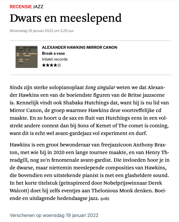 Sinds zijn sterke solopianoplaat Song singular weten we dat Alexan-
					der Hawkins en van de boeiendste figuren van de Britse jazzscene
					is. Kennelijk vindt ook Shabaka Hutchings dat, want hij is nu lid van
					Mirror Canon, de groep waarmee Hawkins deze voortreffelijke cd
					maakte. En zo hoort u de sax en fluit van Hutchings ens in een vol-
					strekt andere context dan bij Sons of Kemet of The comet is coming,
					want dit is echt wel avant-gardejazz vol experiment en durf.