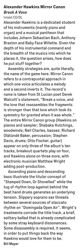 Alexander Hawkins is a dedicated student
					of his instruments (mainly piano and
					organ) and a musical pantheon that
					includes Johann Sebastian Bach, Anthony
					Braxton and Baby Face Willette. Given the
					depth of his instrumental command and
					the breadth of the musics into which he
					places it, the question arises, how does
					he put stuff together?