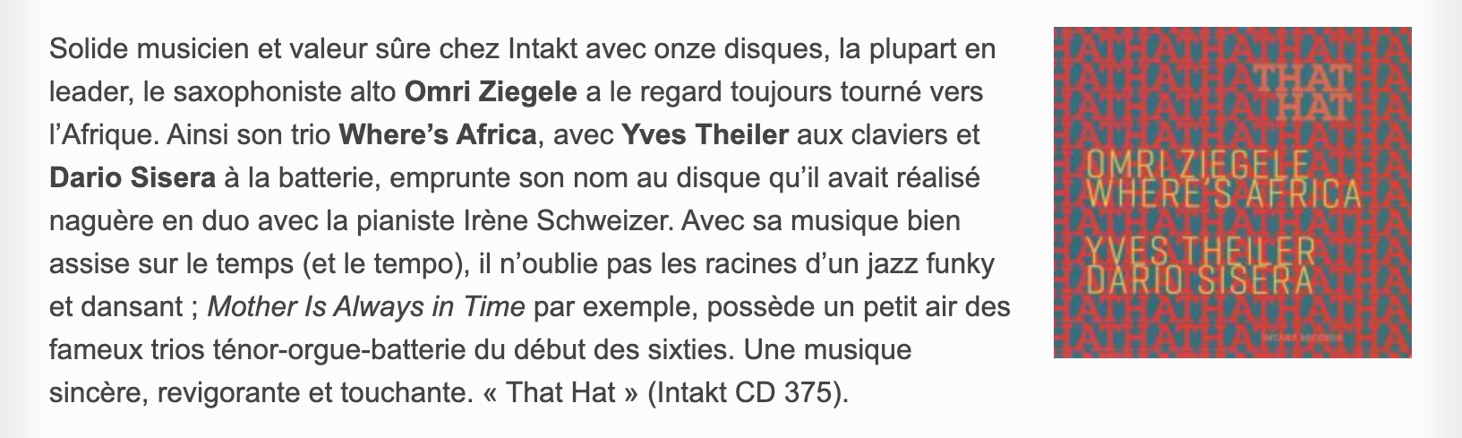 Solide musicien et valeur sûre chez Intakt avec onze disques, la plupart en leader, le saxophoniste alto Omri Ziegele a le regard toujours tourné vers l’Afrique. Ainsi son trio Where’s Africa, avec Yves Theiler aux claviers et Dario Sisera à la batterie, emprunte son nom au disque qu’il avait réalisé naguère en duo avec la pianiste Irène Schweizer. Avec sa musique bien assise sur le temps (et le tempo), il n’oublie pas les racines d’un jazz funky et dansant ; Mother Is Always in Time par exemple, possède un petit air des fameux trios ténor-orgue-batterie du début des sixties. Une musique sincère, revigorante et touchante. « That Hat »