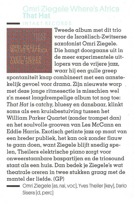 Tweede album met dit trio
				  voor de Israèlisch-Zwitserse
				  saxofonist Omri Ziegele.
				  Die hangt doorgaans uit in
				  de meer experimentele uit-
				  lopers van de vrijere jazz,
				  waar hij een gulle greep
				  spontaniteit knap combineert met en aanste-
				  kelijk gevoel voor drama.