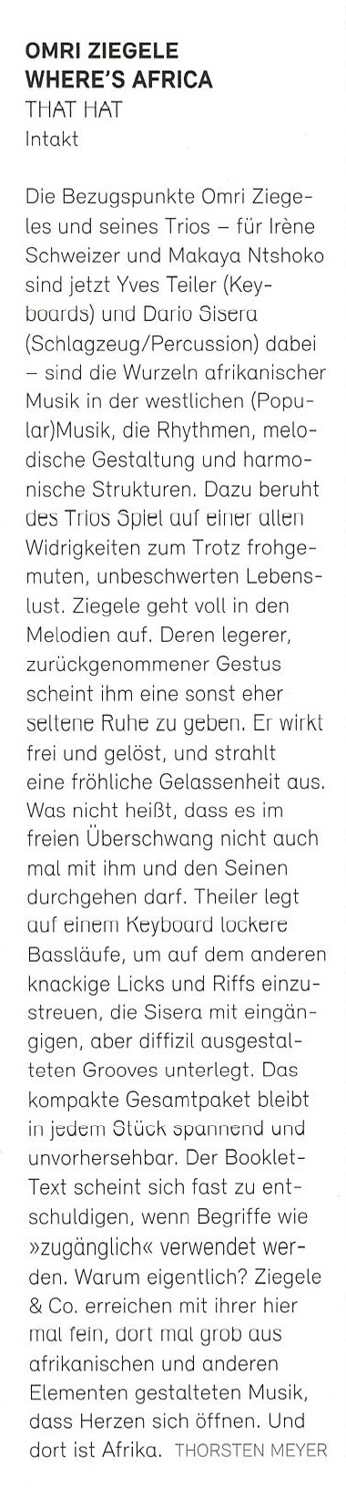 Die Bezugspunkte Omri Ziege-
				  les und seines Trios - für Irène
				  Schweizer und Makaya Ntshoko
				  sind jetzt Yves Teiler (Key-
				  boards) und Dario Sisera
				  (Schlagzeug/Percussion) dabei
				  - sind die Wurzeln afrikanischer
				  Musik in der westlichen (Popu-
				  lar)Musik, die Rhythmen, melo-
				  dische Gestaltung und harmo-
				  nische Strukturen. Dazu beruht
				  des Trios Spiel auf einer allen
				  Widrigkeiten zum Trotz frohge-
				  muten, unbeschwerten Lebens-
				  lust. Ziegele geht voll in den
				  Melodien auf.