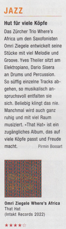 Das Zürcher Trio Where's
			  Africa um den Saxofonisten
			  Omri Ziegele entwickelt seine
			  Stücke mit viel Melodie und
			  Groove. Yves Theiler sitzt am
			  Elektropiano, Dario Sisera
			  an Drums und Percussion.
			  So süffig einzelne Tracks ab-
			  gehen, so musikalisch an-
			  spruchsvoll entfalten sie
			  sich. Beliebig klingt das nie.
			  Manchmal wird auch ganz
			  ruhig und mit viel Raum
			  musiziert. «That Hat» ist ein
			  zugängliches Album, das auf
			  vile Köpfe passt und Freude
			  macht.