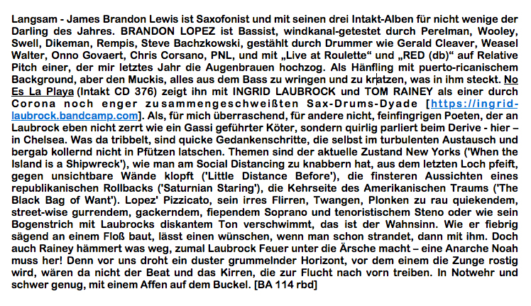 Langsam - James Brandon Lewis ist Saxofonist und mit seinen drei Intakt-Alben für nicht wenige der Darling des Jahres. BRANDON LOPEZ ist Bassist, windkanal-getestet durch Perelman, Wooley, Swell, Dikeman, Rempis, Steve Bachzkowski, gestählt durch Drummer wie Gerald Cleaver, Weasel Walter, Onno Govaert, Chris Corsano, PNL, und mit „Live at Roulette“ und „RED (db)“ auf Relative Pitch einer, der mir letztes Jahr die Augenbrauen hochzog. Als Hänfling mit puerto-ricanischem Background, aber den Muckis, alles aus dem Bass zu wringen und zu kratzen, was in ihm steckt.