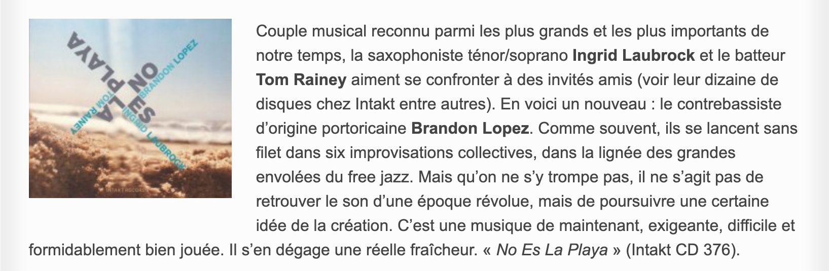 Couple musical reconnu parmi les plus grands et les plus importants de notre temps, la saxophoniste ténor/soprano Ingrid Laubrock et le batteur Tom Rainey aiment se confronter à des invités amis (voir leur dizaine de disques chez Intakt entre autres). En voici un nouveau : le contrebassiste d’origine portoricaine Brandon Lopez. Comme souvent, ils se lancent sans filet dans six improvisations collectives, dans la lignée des grandes envolées du free jazz. Mais qu’on ne s’y trompe pas, il ne s’agit pas de retrouver le son d’une époque révolue, mais de poursuivre une certaine idée de la création. C’est une musique de maintenant, exigeante, difficile et formidablement bien jouée. Il s’en dégage une réelle fraîcheur. « No Es La Playa » (Intakt CD 376).