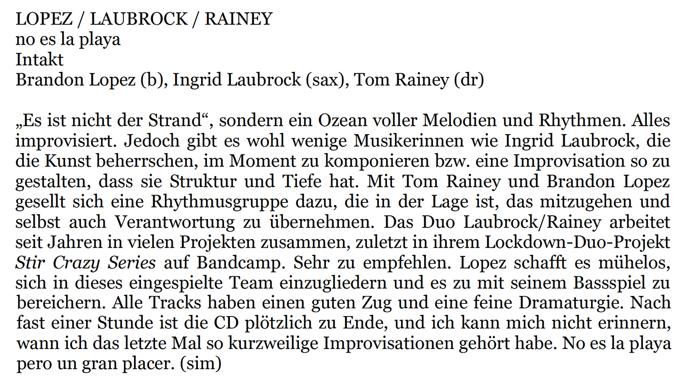 Es ist nicht der Strand
								»Es ist nicht der Strand, sondern in Ozean voller Melodien und Rhythmen. Alles
								improvisiert. Jedoch git es wohl wenige Musikerinnen wie Ingrid Laubrock, die
								die Kunst beherrschen, im Moment zu komponieren bzw. eine Improvisation so zu
								gestalten, dass sie Struktur und Tiefe hat. Mit Tom Rainey und Brandon Lopez
								gesellt sich eine Rhythmusgruppe dazu, die in der Lage ist, das mitzugehen und
								selbst auch Verantwortung zu übernehmen.