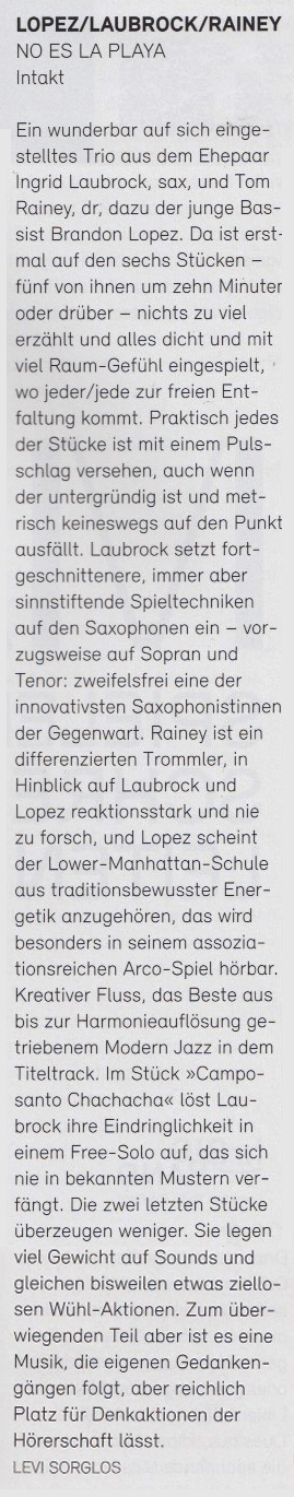 Ein wunderbar auf sich einge-
				  stelltes Trio aus dem Ehepaar
				  Ingrid Laubrock, sax, und Tom
				  Rainey, dr, dazu der junge Bas
				  sist Brandon Lopez. Da ist erst-
				  mal auf den sechs Stücken
				  fünf von ihnen um zehn Minuter
				  oder drüber - nichts zu viel
				  erzählt und alles dicht und mit
				  viel Raum-Gefühl eingespielt,
				  wo jeder/jede zur freien Ent-
				  faltung kommt.