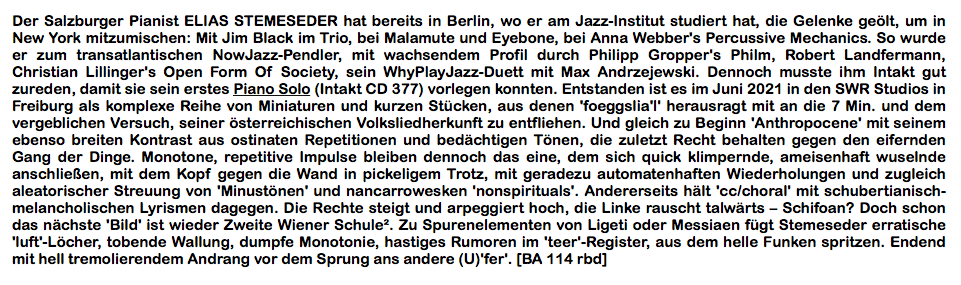 Der Salzburger Pianist ELIAS STEMESEDER hat bereits in Berlin, wo er am Jazz-Institut studiert hat, die Gelenke geölt, um in New York mitzumischen: Mit Jim Black im Trio, bei Malamute und Eyebone, bei Anna Webber's Percussive Mechanics. So wurde er zum transatlantischen NowJazz-Pendler, mit wachsendem Profil durch Philipp Gropper's Philm, Robert Landfermann, Christian Lillinger's Open Form Of Society, sein WhyPlayJazz-Duett mit Max Andrzejewski. Dennoch musste ihm Intakt gut zureden, damit sie sein erstes Piano Solo (Intakt CD 377) vorlegen konnten.