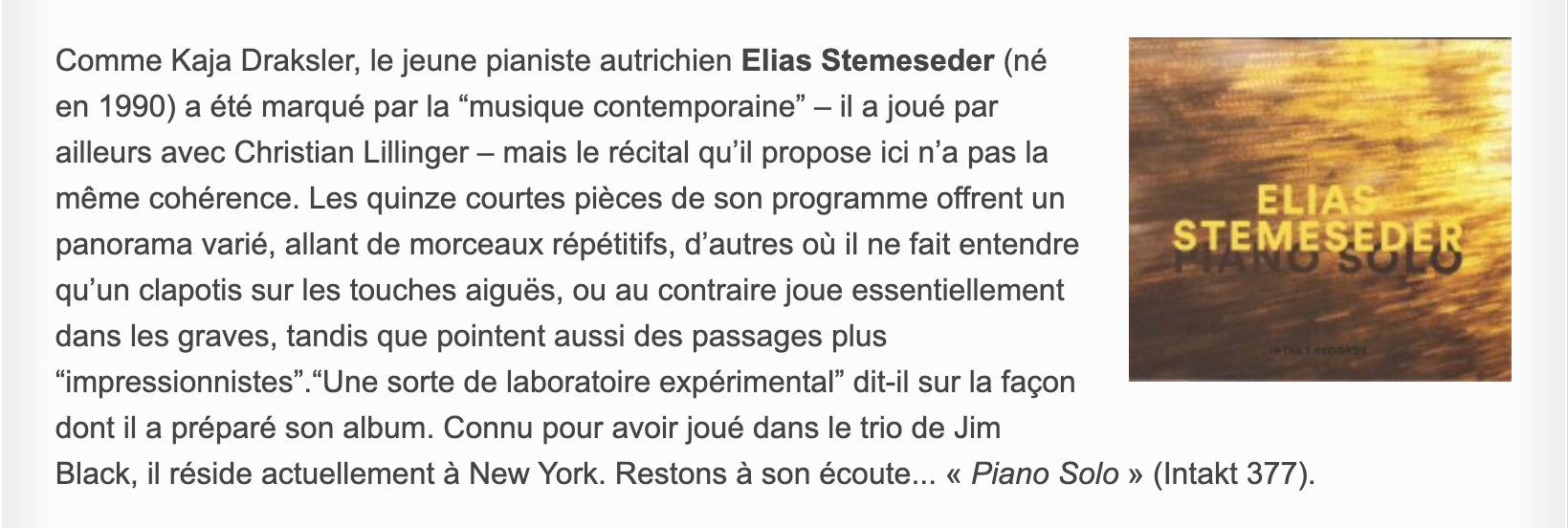 Comme Kaja Draksler, le jeune pianiste autrichien Elias Stemeseder (né en 1990) a été marqué par la “musique contemporaine” – il a joué par ailleurs avec Christian Lillinger – mais le récital qu’il propose ici n’a pas la même cohérence. Les quinze courtes pièces de son programme offrent un panorama varié, allant de morceaux répétitifs, d’autres où il ne fait entendre qu’un clapotis sur les touches aiguës, ou au contraire joue essentiellement dans les graves, tandis que pointent aussi des passages plus “impressionnistes”.“Une sorte de laboratoire expérimental” dit-il sur la façon dont il a préparé son album. Connu pour avoir joué dans le trio de Jim Black, il réside actuellement à New York. Restons à son écoute... « Piano Solo » (Intakt 377).